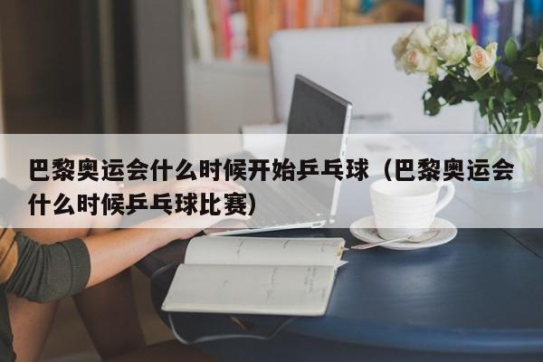 巴黎奥运会什么时候开始乒乓球（巴黎奥运会什么时候乒乓球比赛）