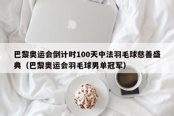 巴黎奥运会倒计时100天中法羽毛球慈善盛典（巴黎奥运会羽毛球男单冠军）