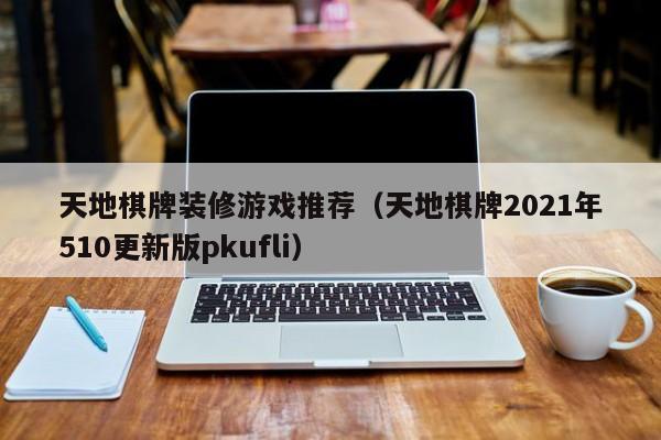 天地棋牌装修游戏推荐（天地棋牌2021年510更新版pkufli）