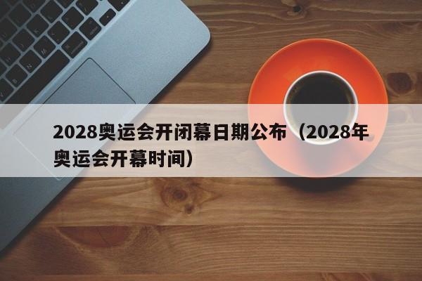 2028奥运会开闭幕日期公布（2028年奥运会开幕时间）