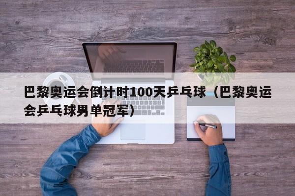 巴黎奥运会倒计时100天乒乓球（巴黎奥运会乒乓球男单冠军）