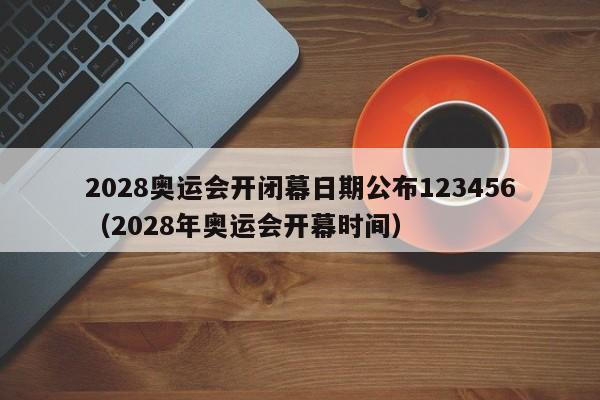 2028奥运会开闭幕日期公布123456（2028年奥运会开幕时间）