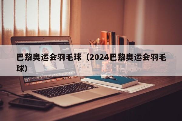 巴黎奥运会羽毛球（2024巴黎奥运会羽毛球）