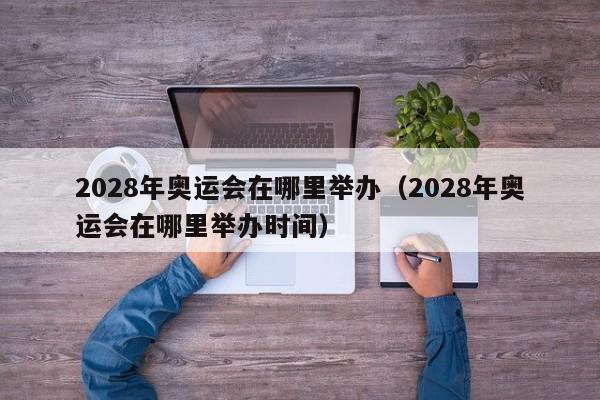 2028年奥运会在哪里举办（2028年奥运会在哪里举办时间）