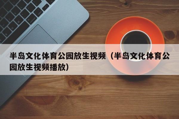 半岛文化体育公园放生视频（半岛文化体育公园放生视频播放）