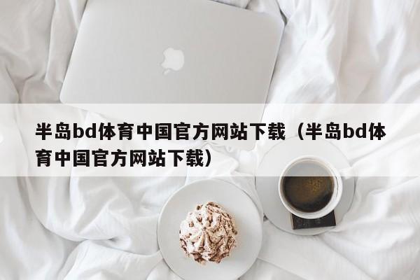 半岛bd体育中国官方网站下载（半岛bd体育中国官方网站下载）