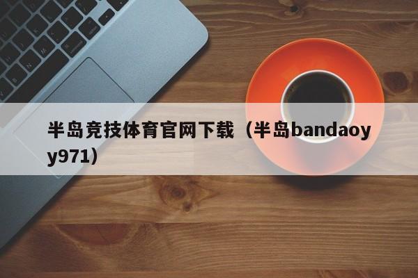 半岛竞技体育官网下载（半岛bandaoyy971）