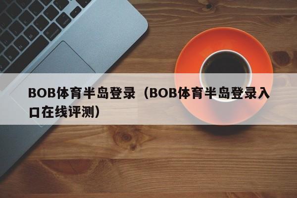 BOB体育半岛登录（BOB体育半岛登录入口在线评测）