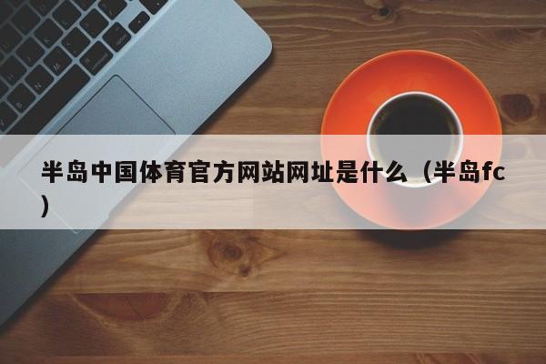 半岛中国体育官方网站网址是什么（半岛fc）