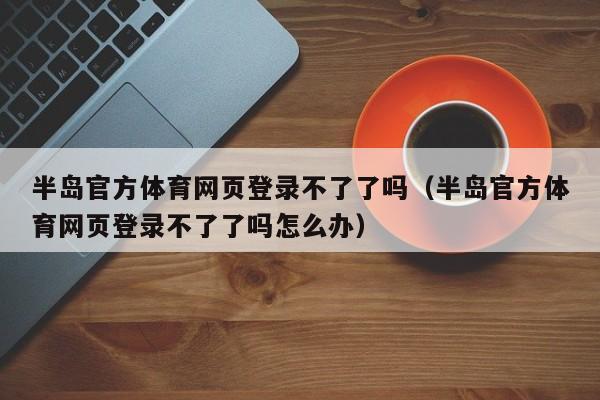 半岛官方体育网页登录不了了吗（半岛官方体育网页登录不了了吗怎么办）